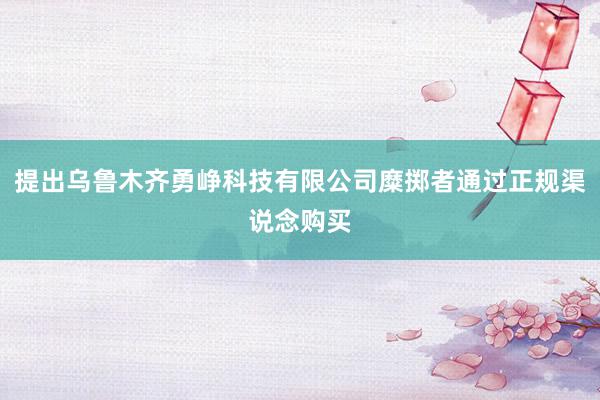 提出乌鲁木齐勇峥科技有限公司糜掷者通过正规渠说念购买